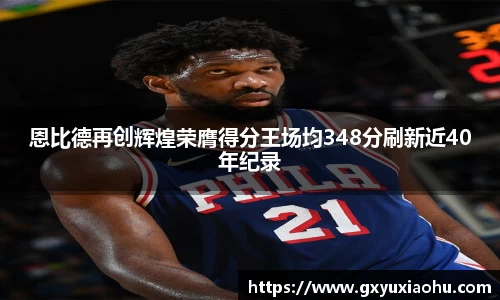 恩比德再创辉煌荣膺得分王场均348分刷新近40年纪录